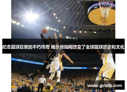 纪念篮球巨星的不朽传奇 揭示他如何改变了全球篮球历史和文化